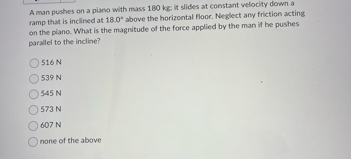 A man pushes on a piano with mass 180 kg; it slides at constant velocity down a
ramp that is inclined at 18.0° above the horizontal floor. Neglect any friction acting
on the piano. What is the magnitude of the force applied by the man if he pushes
parallel to the incline?
516 N
539 N
545 N
573 N
607 N
none of the above