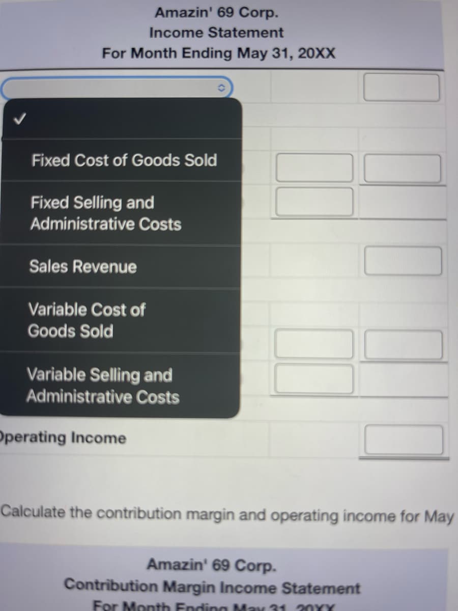 Amazin' 69 Corp.
Income Statement
For Month Ending May 31, 20XX
Fixed Cost of Goods Sold
Fixed Selling and
Administrative Costs
Sales Revenue
Variable Cost of
Goods Sold
Variable Selling and
Administrative Costs
Operating Income
Calculate the contribution margin and operating income for May
Amazin' 69 Corp.
Contribution Margin Income Statement
For Month Ending May 31 20XX