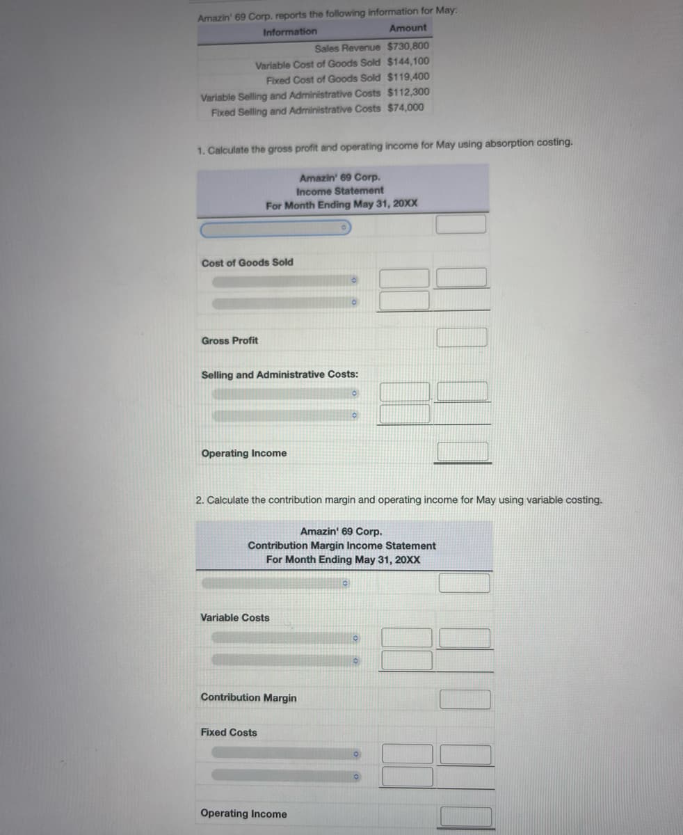 Amazin' 69 Corp. reports the following information for May:
Information
Amount
Sales Revenue $730,800
Variable Cost of Goods Sold $144,100
Fixed Cost of Goods Sold $119,400
Variable Selling and Administrative Costs $112,300
Fixed Selling and Administrative Costs $74,000
1. Calculate the gross profit and operating income for May using absorption costing.
Cost of Goods Sold
Gross Profit
Amazin' 69 Corp.
Income Statement
For Month Ending May 31, 20XX
Selling and Administrative Costs:
Operating Income
2. Calculate the contribution margin and operating income for May using variable costing.
Amazin' 69 Corp.
Contribution Margin Income Statement
For Month Ending May 31, 20XX
Variable Costs
Contribution Margin
Fixed Costs
Operating Income