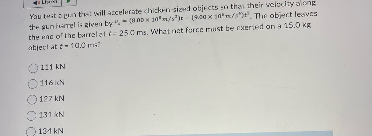 Listen
You test a gun that will accelerate chicken-sized objects so that their velocity along
the gun barrel is given by * = (8.00 x 10³ m/s²)t - (9.00 x 105 m/s*)t³. The object leaves
the end of the barrel at t = 25.0 ms. What net force must be exerted on a 15.0 kg
object at t= 10.0 ms?
111 kN
116 KN
127 kN
131 kN
134 KN