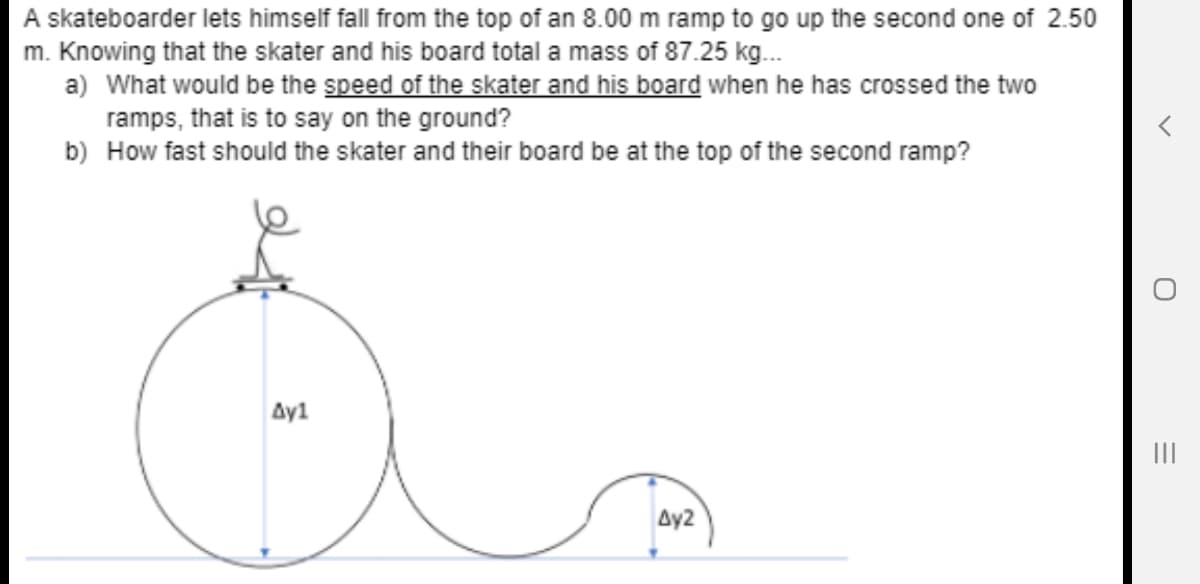 A skateboarder lets himself fall from the top of an 8.00 m ramp to go up the second one of 2.50
m. Knowing that the skater and his board total a mass of 87.25 kg.
a) What would be the speed of the skater and his board when he has crossed the two
ramps, that is to say on the ground?
b) How fast should the skater and their board be at the top of the second ramp?
Ay1
II
Ay2
