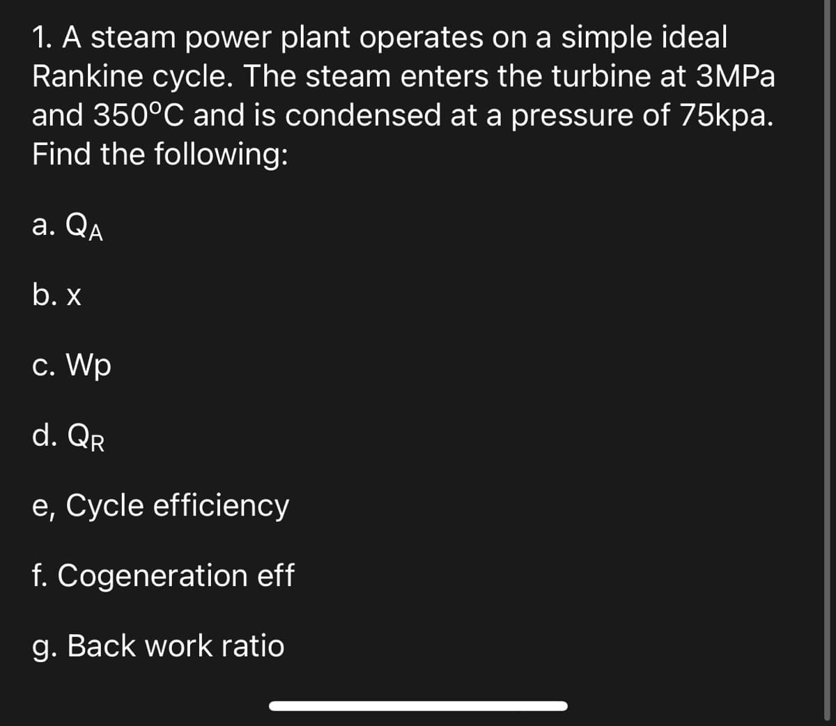 1. A steam power plant operates on a simple ideal
Rankine cycle. The steam enters the turbine at 3MPa
and 350°C and is condensed at a pressure of 75kpa.
Find the following:
a. QA
b. x
c. Wp
d. QR
e, Cycle efficiency
f. Cogeneration eff
g. Back work ratio