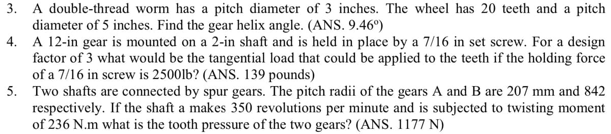 3.
A double-thread worm has a pitch diameter of 3 inches. The wheel has 20 teeth and a pitch
diameter of 5 inches. Find the gear helix angle. (ANS. 9.46°)
4.
A 12-in gear is mounted on a 2-in shaft and is held in place by a 7/16 in set screw. For a design
factor of 3 what would be the tangential load that could be applied to the teeth if the holding force
of a 7/16 in screw is 2500lb? (ANS. 139 pounds)
5.
Two shafts are connected by spur gears. The pitch radii of the gears A and B are 207 mm and 842
respectively. If the shaft a makes 350 revolutions per minute and is subjected to twisting moment
of 236 N.m what is the tooth pressure of the two gears? (ANS. 1177 N)