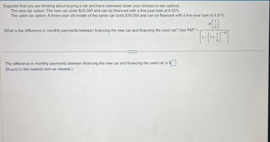 Suppose that you are thinking about buying a car and have narrowed down your choices to two options.
The new-car option: The new car costs $25,000 and can be financed with a five-year loan at 6.52%.
The used-car option: A three-year old model of the same car costs $16,000 and can be financed with a five-year loan at 6.87%.
What is the difference in monthly payments between financing the new car and financing the used car? Use PMT=
C...
The difference in monthly payments between financing the new car and financing the used car is $.
(Round to the nearest cent as needed.)
P
H
[19]
-nt