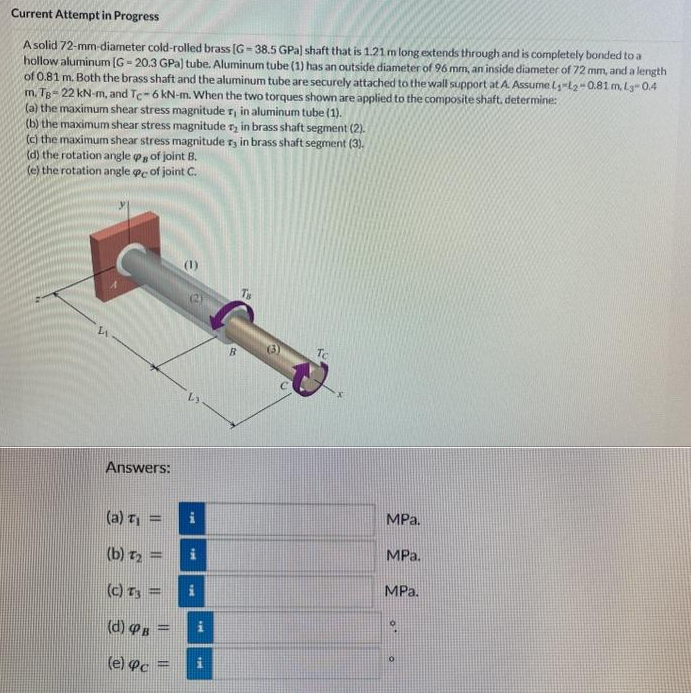 Current Attempt in Progress
A solid 72-mm-diameter cold-rolled brass [G-38.5 GPa) shaft that is 1.21 m long extends through and is completely bonded to a
hollow aluminum [G=20.3 GPa) tube. Aluminum tube (1) has an outside diameter of 96 mm, an inside diameter of 72 mm, and a length
of 0.81 m. Both the brass shaft and the aluminum tube are securely attached to the wall support at A. Assume L-L2-0.81 m, L3-0.4
m. TB-22 kN-m, and Tc-6 kN-m. When the two torques shown are applied to the composite shaft, determine:
(a) the maximum shear stress magnitude r, in aluminum tube (1).
(b) the maximum shear stress magnitude 2 in brass shaft segment (2).
(c) the maximum shear stress magnitude ry in brass shaft segment (3).
(d) the rotation angle of joint B.
(e) the rotation angle pe of joint C.
Answers:
(a) T₁
(b) T₂ =
(c) T3 =
(d) PB
(e) pc
=
S
i
Mo
i
30x
i
i
1
To
MPa.
MPa.
MPa.