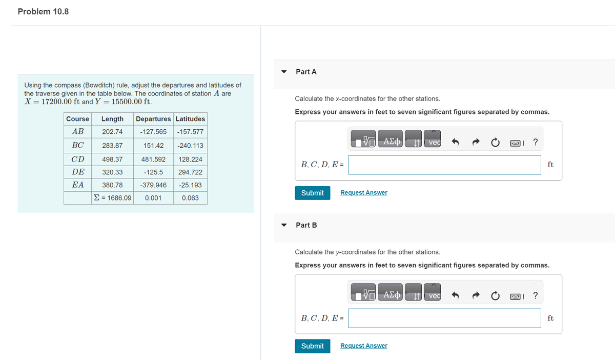 Problem 10.8
Using the compass (Bowditch) rule, adjust the departures and latitudes of
the traverse given in the table below. The coordinates of station A are
X = 17200.00 ft and Y= 15500.00 ft.
Course
AB
BC
CD
DE
EA
Length Departures Latitudes
202.74
-127.565 -157.577
283.87
-240.113
151.42
481.592
498.37
128.224
320.33
-125.5
294.722
380.78
-379.946
-25.193
Σ = 1686.09 0.001
0.063
Part A
Calculate the x-coordinates for the other stations.
Express your answers in feet to seven significant figures separated by commas.
B, C, D, E =
Submit
Part B
ΑΣΦ
Request Answer
B, C, D, E =
Submit
Calculate the y-coordinates for the other stations.
Express your answers in feet to seven significant figures separated by commas.
ΑΣΦ
vec
Request Answer
図」?
vec
ft
?
ft