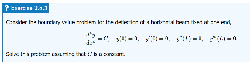 Exercise 2.8.3
Consider the boundary value problem for the deflection of a horizontal beam fixed at one end,
day
= C, y(0) = 0, y'(0) = 0, y" (L) = 0, y" (L) = 0.
dx4
Solve this problem assuming that C' is a constant.