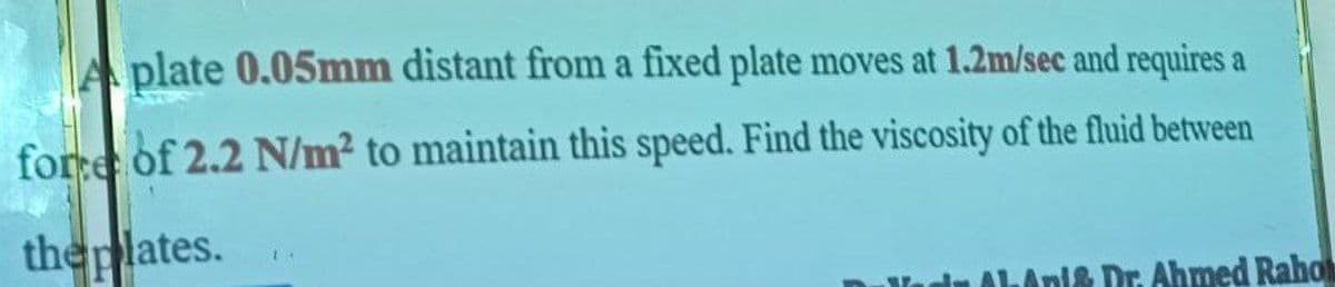 A plate 0.05mm distant from a fixed plate moves at 1.2m/sec and requires a
fore of 2.2 N/m² to maintain this speed. Find the viscosity of the fluid between
theplates.
1& Dr. Ahmed Raho
