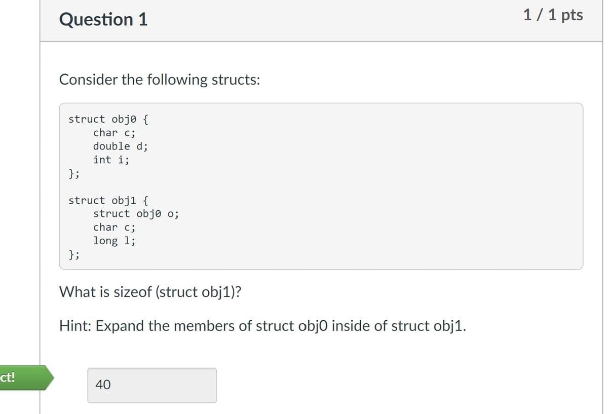 ct!
Question 1
Consider the following structs:
struct obje {
char c;
double d;
int i;
};
struct obj1 {
};
struct obje o;
char c;
long 1;
What is sizeof (struct obj1)?
Hint: Expand the members of struct obj0 inside of struct obj1.
40
1/1 pts