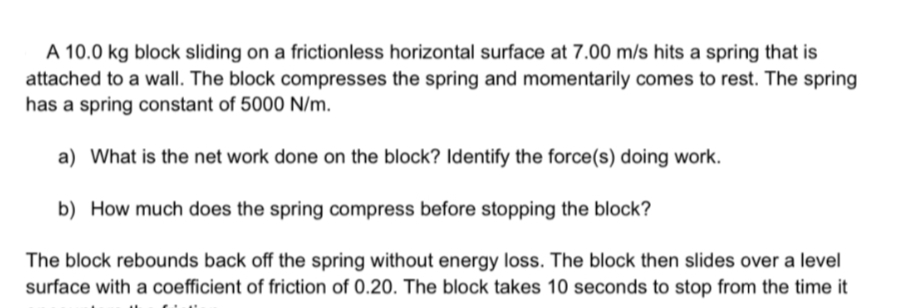 A 10.0 kg block sliding on a frictionless horizontal surface at 7.00 m/s hits a spring that is
attached to a wall. The block compresses the spring and momentarily comes to rest. The spring
has a spring constant of 5000 N/m.
a) What is the net work done on the block? Identify the force(s) doing work.
b) How much does the spring compress before stopping the block?
The block rebounds back off the spring without energy loss. The block then slides over a level
surface with a coefficient of friction of 0.20. The block takes 10 seconds to stop from the time it
