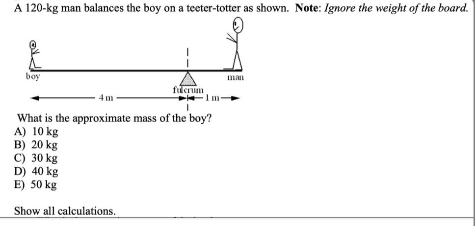 A 120-kg man balances the boy on a teeter-totter as shown. Note: Ignore the weight of the board.
boy
man
fulcrum
4 m
What is the approximate mass of the boy?
A) 10 kg
B) 20 kg
C) 30 kg
D) 40 kg
E) 50 kg
Show all calculations.
