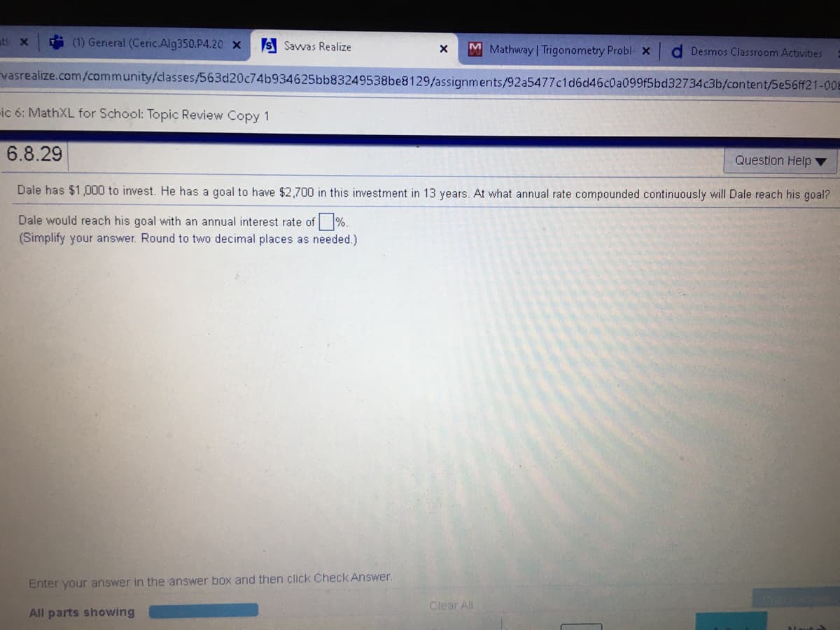 ati x
(1) General (Ceric.Alg350.P4.20 X
S Savvas Realize
MMathway | Trigonometry Probl x
d Desmos Classroom Activities
vasrealize.com/community/classes/563d20c74b934625bb83249538be8129/assignments/92a5477c1d6d46c0a099f5bd32734c3b/content/5e56ff21-008
ic 6: MathXL for School: Topic Review Copy 1
6.8.29
Question Help ▼
Dale has $1,000 to invest. He has a goal to have $2,700 in this investment in 13 years. At what annual rate compounded continuously will Dale reach his goal?
Dale would reach his goal with an annual interest rate of %.
(Simplify your answer. Round to two decimal places as needed.)
Enter your answer in the answer box and then click Check Answer.
Clear All
All parts showing
laut
