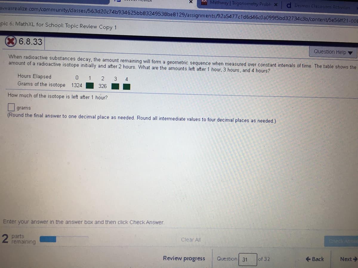 Mathway | Trigonometry Probl x
Desmos Classroom Activities
awasrealize.com/community/dasses/563d20c74b934625bb83249538be8129/assignments/92a5477c1d6d46c0a099f5bd32734c3b/content/5e56ff21-00E
pic 6: MathXL for School: Topic Review Copy 1
6.8.33
Question Help ▼
When radioactive substances decay, the amount remaining will form a geometric sequence when measured over constant intervals of time. The table shows the
amount of a radioactive isotope initially and after 2 hours. What are the amounts left after 1 hour, 3 hours, and 4 hours?
Hours Elapsed
0 1
Grams of the isotope 1324
2
3 4
326
How much of the isotope is left after 1 hour?
grams
(Round the final answer to one decimal place as needed. Round all intermediate values to four decimal places as needed.)
Enter your answer in the answer box and then click Check Answer.
Check Answ
Clear All
parts
remaining
Review progress
Question 31
of 32
+ Back
Next

