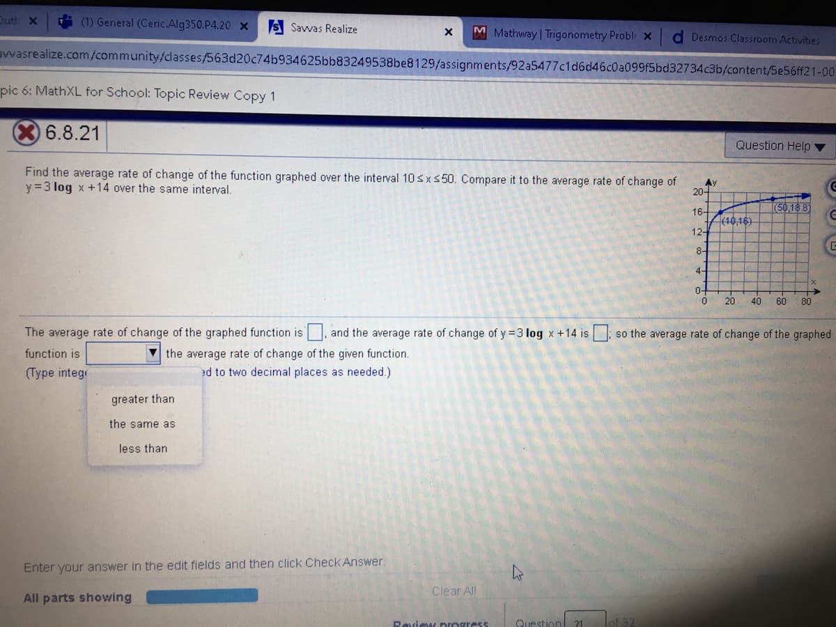 Dutl X
(1) General (Ceric.Alg350.P4.20 x
S Savwvas Realize
M Mathway | Trigonometry Probl x
d Desmos Classroom Activities
awasrealize.com/community/classes/563d20c74b934625bb83249538be8129/assignments/92a5477c1d6d46c0a099f5bd32734c3b/content/5e56ff21-00
pic 6: MathXL for School: Topic Review Copy 1
6.8.21
Question Help
Find the average rate of change of the function graphed over the interval 10sxs 50. Compare it to the average rate of change of
y =3 log x +14 over the same interval.
Ay
20-
(50,18 8
16-
(10,16)
12-
8-
4-
0-
20
40
60
80
The average rate of change of the graphed function is, and the average rate of change of y = 3 log x +14 is so the average rate of change of the graphed
the average rate of change of the given function.
ed to two decimal places as needed.)
function is
(Type intege
greater than
the same as
less than
Enter your answer in the edit fields and then click Check Answer.
Clear All
All parts showing
Ravimt progress
Question 21
of 32
