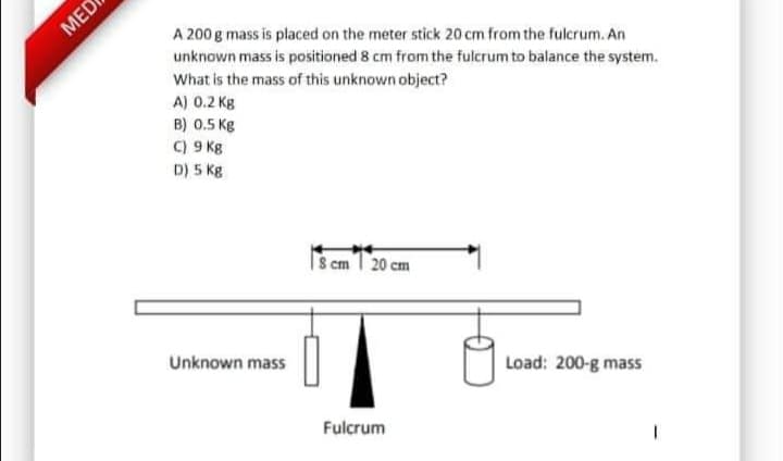 A 200 g mass is placed on the meter stick 20 cm from the fulcrum. An
unknown mass is positioned 8 cm from the fulcrum to balance the system.
What is the mass of this unknown object?
A) 0.2 Kg
B) 0.5 Kg
C) 9 Kg
D) 5 Kg
S cm I 20 cm
Unknown mass
Load: 200-g mass
Fulcrum
MED
