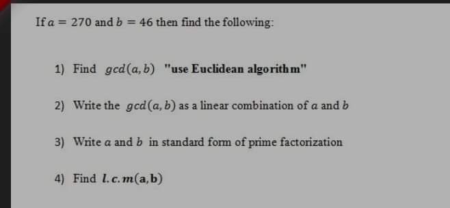 If a = 270 andb = 46 then find the following:
%3D
1) Find gcd(a, b) "use Euclidean algorithm"
2) Write the gcd(a, b) as a linear combination of a and b
3) Write a and b in standard fom of prime factorization
4) Find I.c.m(a,b)
