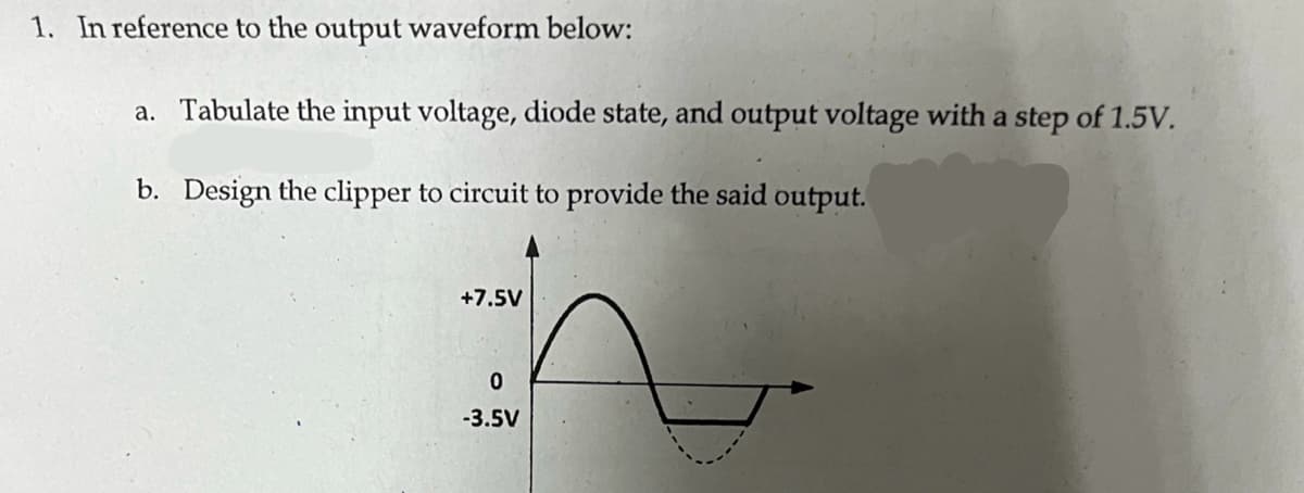 1. In reference to the output waveform below:
a. Tabulate the input voltage, diode state, and output voltage with a step of 1.5V.
b. Design the clipper to circuit to provide the said output.
+7.5V
0
-3.5V