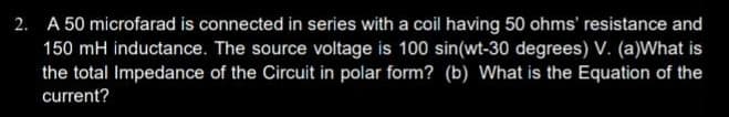 2. A 50 microfarad is connected in series with a coil having 50 ohms' resistance and
150 mH inductance. The source voltage is 100 sin(wt-30 degrees) V. (a)What is
the total Impedance of the Circuit in polar form? (b) What is the Equation of the
current?