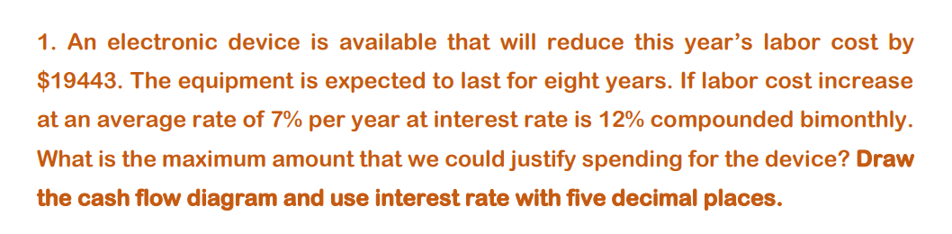 1. An electronic device is available that will reduce this year's labor cost by
$19443. The equipment is expected to last for eight years. If labor cost increase
at an average rate of 7% per year at interest rate is 12% compounded bimonthly.
What is the maximum amount that we could justify spending for the device? Draw
the cash flow diagram and use interest rate with five decimal places.