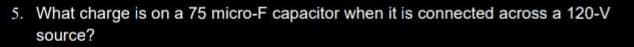 5. What charge is on a 75 micro-F capacitor when it is connected across a 120-V
source?