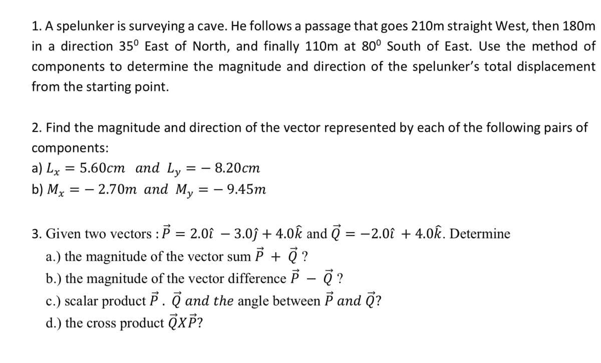 1. A spelunker is surveying a cave. He follows a passage that goes 210m straight West, then 180m
in a direction 35° East of North, and finally 110m at 80° South of East. Use the method of
components to determine the magnitude and direction of the spelunker's total displacement
from the starting point.
2. Find the magnitude and direction of the vector represented by each of the following pairs of
components:
a) Lx = 5.60cm and Ly
b) Mx = -2.70m and My = -9.45m
3. Given two vectors : P
=
= - 8.20cm
2.0î - 3.0ĵ+ 4.0k and Ō
=
a.) the magnitude of the vector sum P + Q ?
-2.0î + 4.0k. Determine
b.) the magnitude of the vector difference P ē ?
c.) scalar product P. and the angle between P and Q?
d.) the cross product QXP?