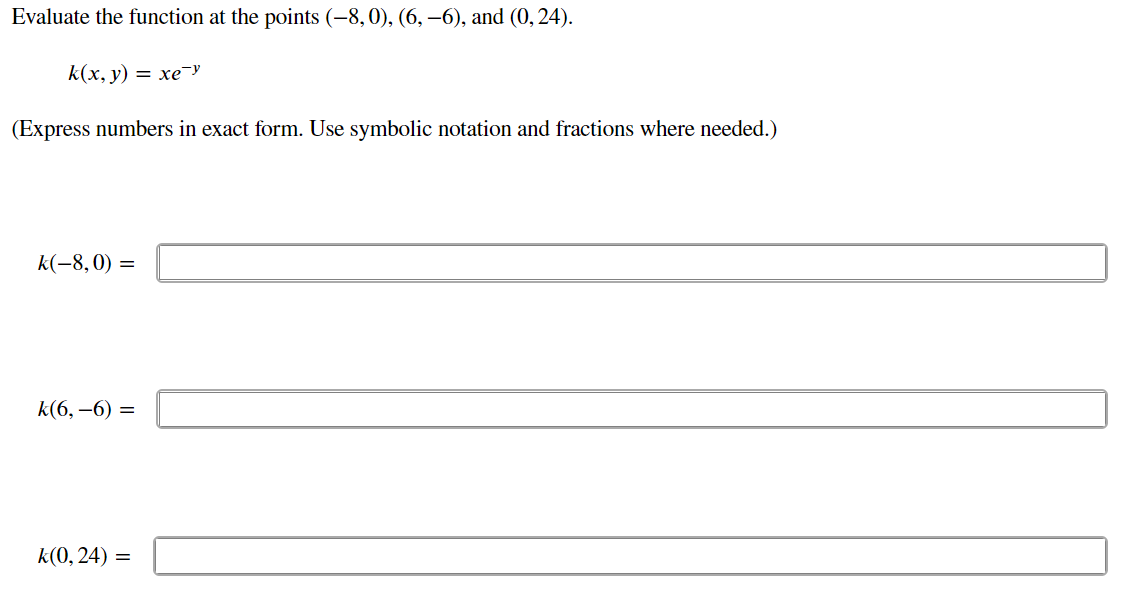 **Evaluate the function at the points (-8, 0), (6, -6), and (0, 24).**

\[ k(x, y) = xe^{-y} \]

(Express numbers in exact form. Use symbolic notation and fractions where needed.)

1. \( k(-8, 0) = \) [Input Box]

2. \( k(6, -6) = \) [Input Box]

3. \( k(0, 24) = \) [Input Box]