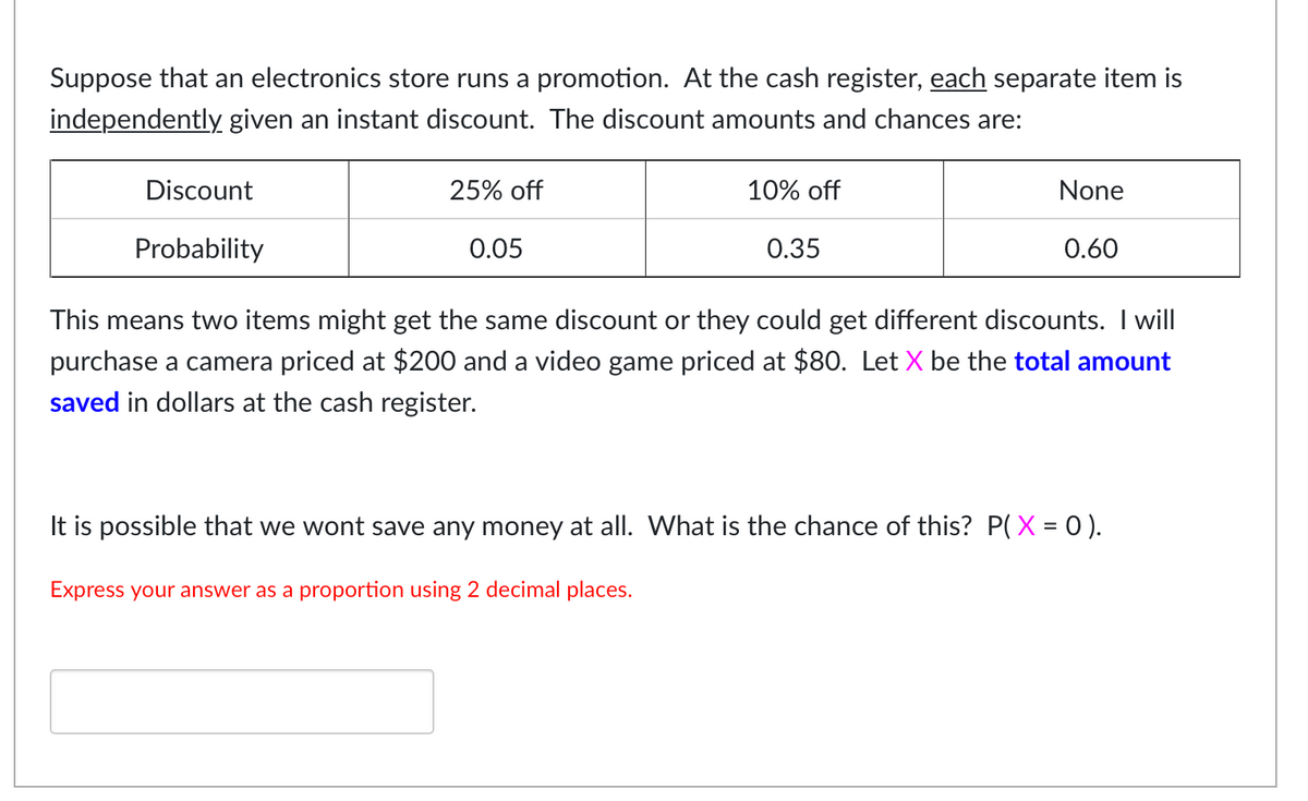 Suppose that an electronics store runs a promotion. At the cash register, each separate item is
independently given an instant discount. The discount amounts and chances are:
Discount
25% off
10% off
None
Probability
0.05
0.35
0.60
This means two items might get the same discount or they could get different discounts. I will
purchase a camera priced at $200 and a video game priced at $80. Let X be the total amount
saved in dollars at the cash register.
It is possible that we wont save any money at all. What is the chance of this? P(X = 0 ).
Express your answer as a proportion using 2 decimal places.
