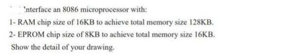 'nterface an 8086 microprocessor with:
1- RAM chip size of 16KB to achieve total memory size 128KB.
2- EPROM chip size of 8KB to achieve total memory size 16KB.
Show the detail of your drawing.
