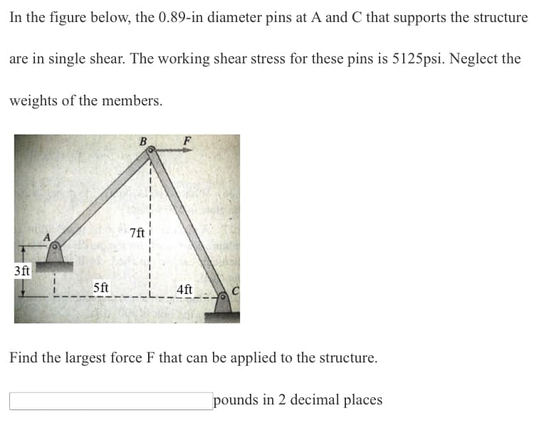 In the figure below, the 0.89-in diameter pins at A and C that supports the structure
are in single shear. The working shear stress for these pins is 5125psi. Neglect the
weights of the members.
B
3 ft
5ft
4ft
Find the largest force F that can be applied to the structure.
pounds in 2 decimal places
7ft
F