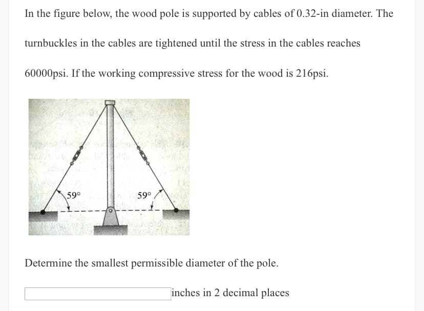 In the figure below, the wood pole is supported by cables of 0.32-in diameter. The
turnbuckles in the cables are tightened until the stress in the cables reaches
60000psi. If the working compressive stress for the wood is 216psi.
59°
59°
Determine the smallest permissible diameter of the pole.
inches in 2 decimal places