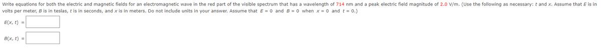 Write equations for both the electric and magnetic fields for an electromagnetic wave in the red part of the visible spectrum that has a wavelength of 714 nm and a peak electric field magnitude of 2.0 V/m. (Use the following as necessary: t and x. Assume that E is in
volts per meter, B is in teslas, t is in seconds, and x is in meters. Do not include units in your answer. Assume that E = 0 and B = 0 when x = 0 and t = 0.)
E(x, t) =
B(x, t) =