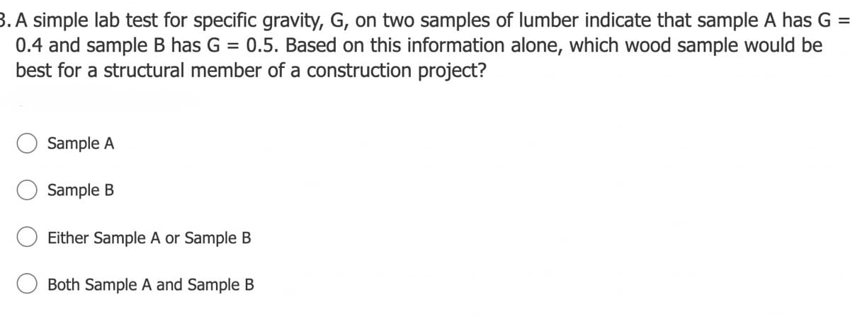 3. A simple lab test for specific gravity, G, on two samples of lumber indicate that sample A has G
0.4 and sample B has G = 0.5. Based on this information alone, which wood sample would be
best for a structural member of a construction project?
%3D
Sample A
Sample B
Either Sample A or Sample B
Both Sample A and Sample B
