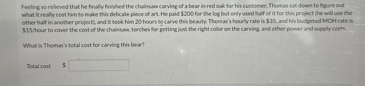 Feeling so relieved that he finally finished the chainsaw carving of a bear in red oak for his customer, Thomas sat down to figure out
what it really cost him to make this delicate piece of art. He paid $200 for the log but only used half of it for this project (he will use the
other half in another project), and it took him 20 hours to carve this beauty. Thomas's hourly rate is $35, and his budgeted MOH rate is
$15/hour to cover the cost of the chainsaw, torches for getting just the right color on the carving, and other power and supply costs.
What is Thomas's total cost for carving this bear?
Total cost
$