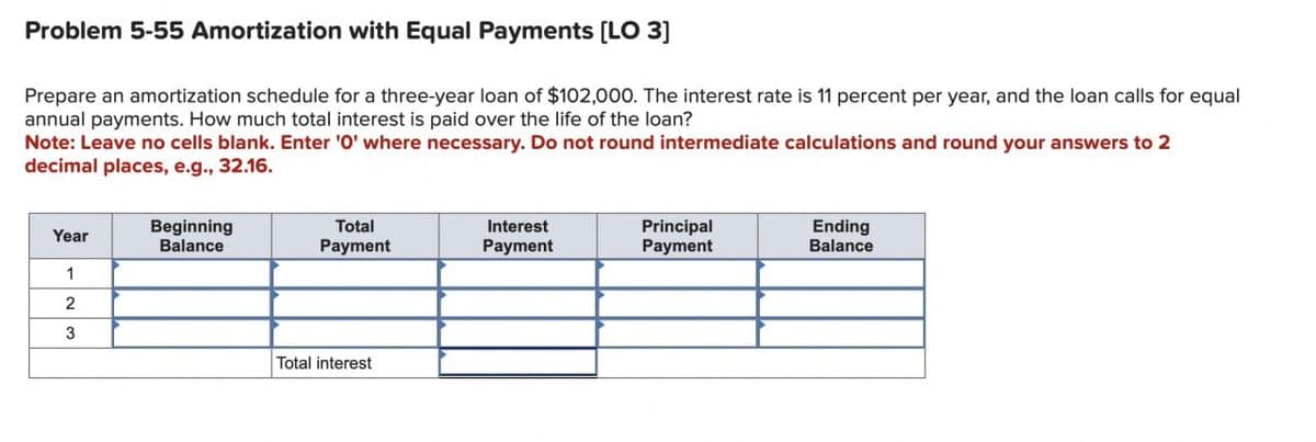 Problem 5-55 Amortization with Equal Payments [LO 3]
Prepare an amortization schedule for a three-year loan of $102,000. The interest rate is 11 percent per year, and the loan calls for equal
annual payments. How much total interest is paid over the life of the loan?
Note: Leave no cells blank. Enter '0' where necessary. Do not round intermediate calculations and round your answers to 2
decimal places, e.g., 32.16.
Year
Beginning
Balance
Total
Payment
Interest
Payment
Principal
Payment
Ending
Balance
1
2
3
Total interest