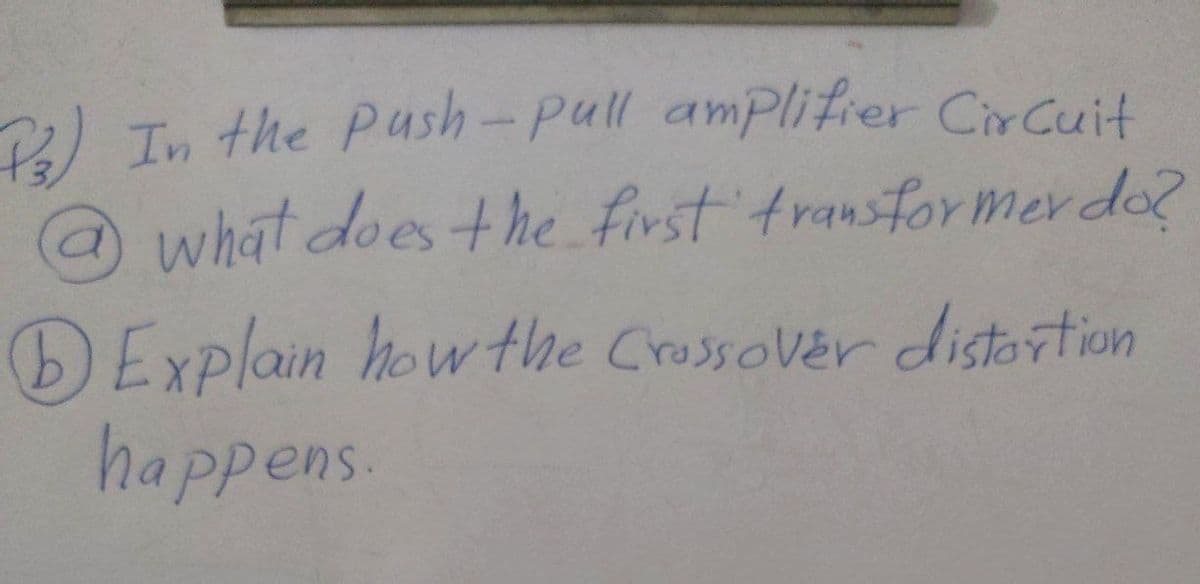 P3)
In the Push-pull amplifier Circuit
@ what does the first transformer do?
a
DExplain how the Crossover distortion
happens.