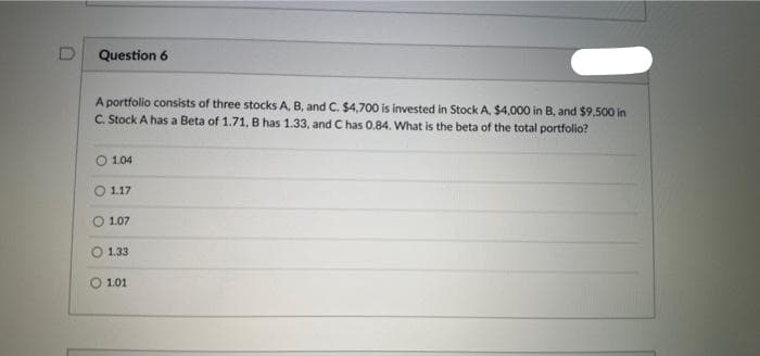 D
Question 6
A portfolio consists of three stocks A, B, and C. $4,700 is invested in Stock A, $4,000 in B, and $9,500 in
C. Stock A has a Beta of 1.71, B has 1.33, and C has 0.84. What is the beta of the total portfolio?
1.04
1.17
1.07
1.33
1.01