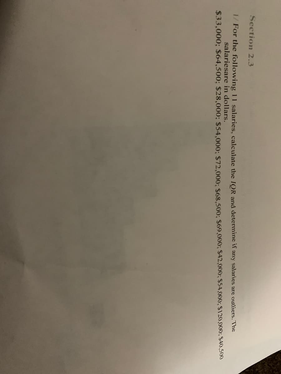 Section 2.3
1/ For the following 11 salaries, calculate the IOR and determine if any salaries are outliers. The
salariesare in dollars.
$33,000; $64,500; $28,000; $54,000; $72,000; $68,500; $69,000; $42,000; $54,000; $120,000; $40,500
