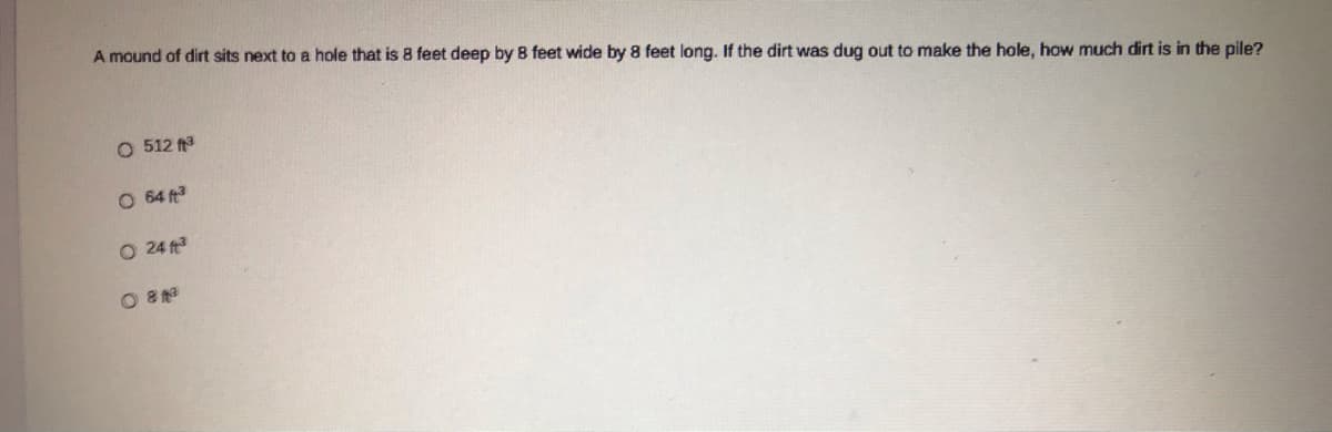 A mound of dirt sits next to a hole that is 8 feet deep by B feet wide by 8 feet long. If the dirt was dug out to make the hole, how much dirt is in the pile?
O 512
O 64 ft
O 24 ft
