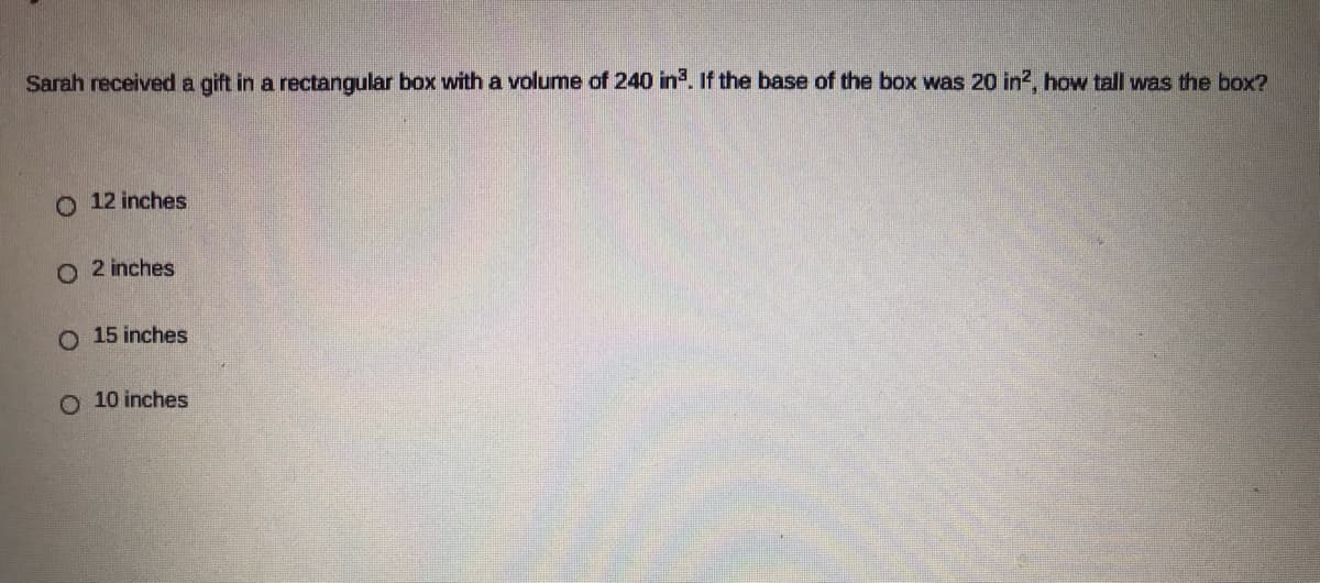 Sarah received a gift in a rectangular box with a volume of 240 in. If the base of the box was 20 in?, how tall was the box?
O 12 inches
O 2 inches
O 15 inches
O 10 inches
