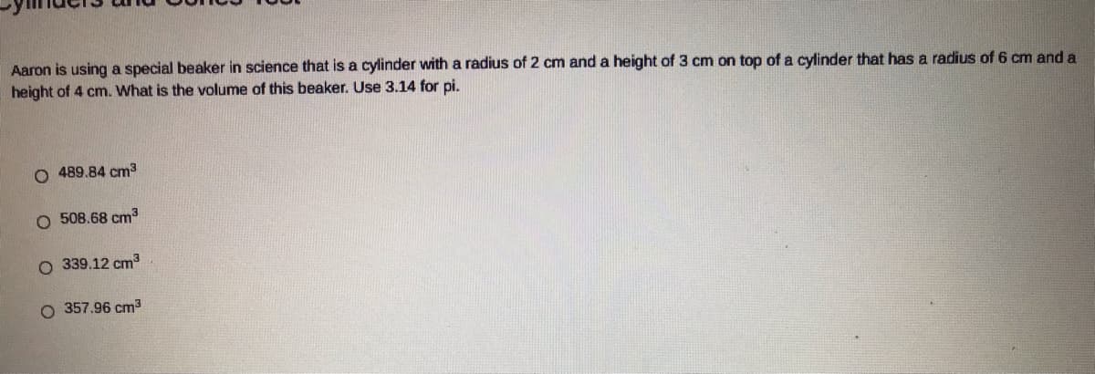 Aaron is using a special beaker in science that is a cylinder with a radius of 2 cm and a height of 3 cm on top of a cylinder that has a radius of 6 cm and a
height of 4 cm. What is the volume of this beaker. Use 3.14 for pi.
O 489.84 cm3
O 508.68 cm3
O 339.12 cm3
O 357.96 cm3
