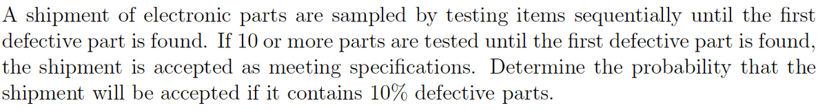 A shipment of electronic parts are sampled by testing items sequentially until the first
defective part is found. If 10 or more parts are tested until the first defective part is found,
the shipment is accepted as meeting specifications. Determine the probability that the
shipment will be accepted if it contains 10% defective parts.
