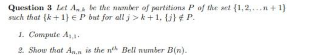 Question 3 Let Ak be the number of partitions P of the set {1,2,...n + 1}
such that {k+ 1} € P but for allj>k+1, {j} ¢ P.
1. Compute A1,1.
2. Show that An.n is the nth Bell number B(n).
