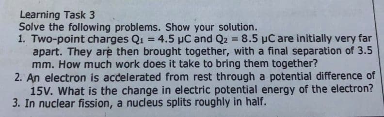 Learning Task 3
Solve the following problems. Show your solution.
1. Two-point charges Q1 = 4.5 µC and Q2 = 8.5 µC are initially very far
apart. They are then brought together, with a final separation of 3.5
mm. How much work does it take to bring them together?
2. An electron is accelerated from rest through a potential difference of
15V. What is the change in electric potential energy of the electron?
3. In nuclear fission, a nucleus splits roughly in half.
%3D
