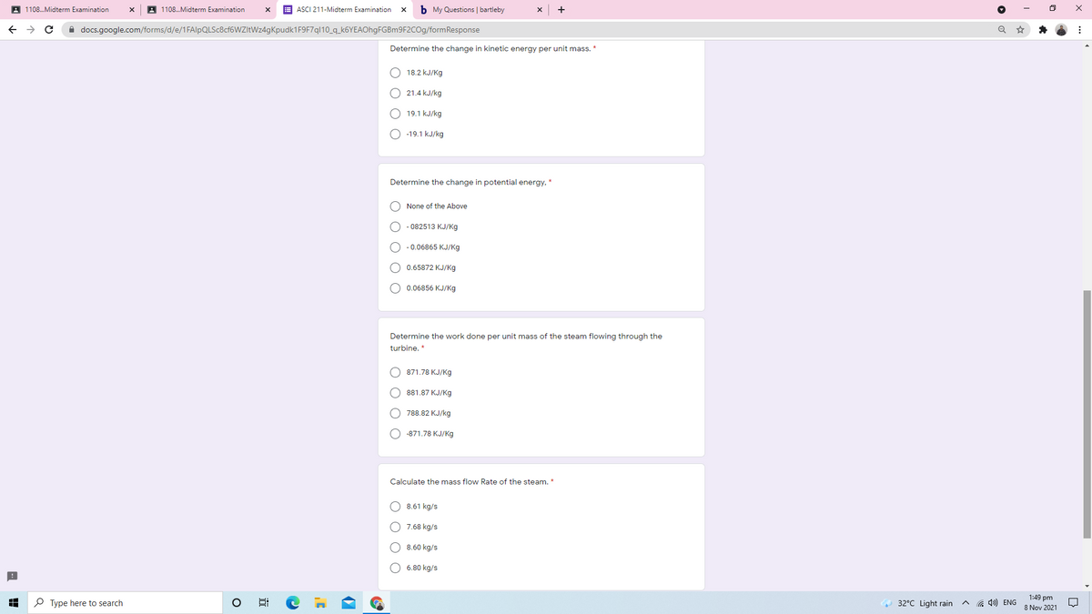 A 1108.Midterm Examination
A 1108.Midterm Examination
E ASCI 211-Midterm Examination
b My Questions | bartleby
+
A docs.google.com/forms/d/e/1FAlpQLSc8cf6WZItWz4gKpudk1F9F7ql10_q_k6YEAOhgFGBm9F2COg/formResponse
Determine the change in kinetic energy per unit mass. *
18.2 kJ/Kg
O 21.4 kJ/kg
O 19.1 kJ/kg
O -19.1 kJ/kg
Determine the change in potential energy, *
O None of the Above
O - 082513 KJ/Kg
O - 0.06865 KJ/Kg
O 0.65872 KJ/Kg
O 0.06856 KJ/Kg
Determine the work done per unit mass of the steam flowing through the
turbine. *
871.78 KJ/Kg
О 881.87 КЈ/Кg
O 788.82 KJ/kg
О -871.78 КJ/Kg
Calculate the mass flow Rate of the steam. *
O 8.61 kg/s
O 7.68 kg/s
O 8.60 kg/s
6.80 kg/s
P Type here to search
1:49 pm
8 Nov 2021
32°C Light rain
G 4») ENG
