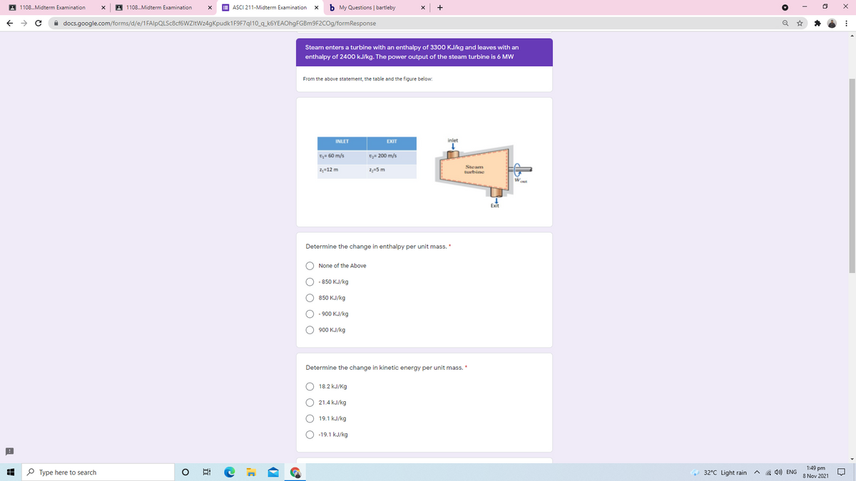 A 1108.Midterm Examination
A 1108.Midterm Examination
E ASCI 211-Midterm Examination
b My Questions | bartleby
A docs.google.com/forms/d/e/1FAlpQLSc8cf6WZItWz4gKpudk1F9F7ql10_q_k6YEAOhgFGBm9F2COg/formResponse
Steam enters a turbine with an enthalpy of 3300 KJ/kg and leaves with an
enthalpy of 2400 kJ/kg. The power output of the steam turbine is 6 MW
From the above statement, the table and the figure below:
INLET
EXIT
inlet
D= 60 m/s
Dy= 200 m/s
2,=12 m
2,=5 m
Steam
turbine
Exit
Determine the change in enthalpy per unit mass. *
None of the Above
О -850 КJ/kg
850 КJ/kg
O - 900 KJ/kg
900 KJ/kg
Determine the change in kinetic energy per unit mass. *
18.2 kJ/Kg
21.4 kJ/kg
O 19.1 kJ/kg
O -19.1 kJ/kg
P Type here to search
1:49 pm
8 Nov 2021
32°C Light rain
G 4») ENG
O O O
O O O O
