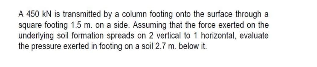 A 450 kN is transmitted by a column footing onto the surface through a
square footing 1.5 m. on a side. Assuming that the force exerted on the
underlying soil formation spreads on 2 vertical to 1 horizontal, evaluate
the pressure exerted in footing on a soil 2.7 m. below it.
