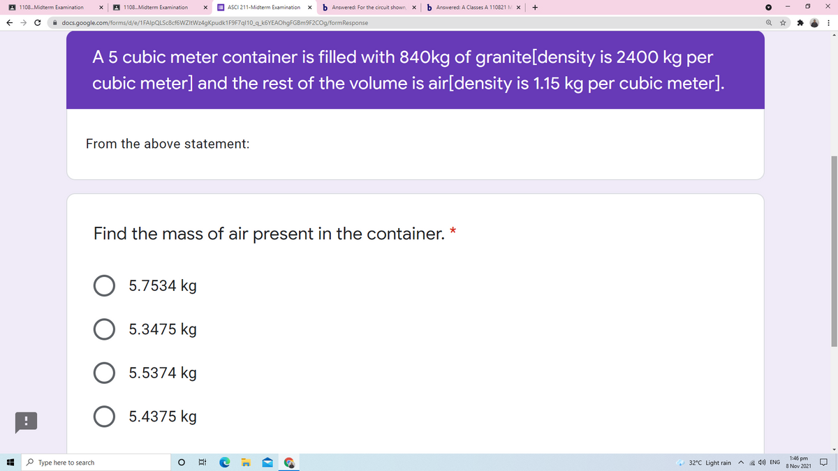 A 1108.Midterm Examination
1108.Midterm Examination
E ASCI 211-Midterm Examination
b Answered: For the circuit shown,
b Answered: A Classes A 110821 M X
A docs.google.com/forms/d/e/1FAlpQLSc8cf6WZItWz4gKpudk1F9F7ql10_q_k6YEAOhgFGBm9F2COg/formResponse
A 5 cubic meter container is filled with 840kg of granite[density is 2400 kg per
cubic meter] and the rest of the volume is air[density is 1.15 kg per cubic meter].
From the above statement:
Find the mass of air present in the container.
5.7534 kg
5.3475 kg
5.5374 kg
5.4375 kg
P Type here to search
a 4») ENG
1:46 pm
8 Nov 2021
32°C Light rain
