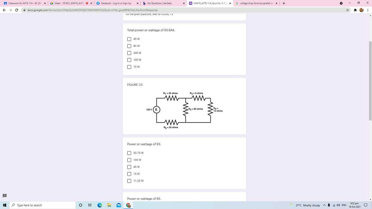 A Classwork for AVTE 114 - 4C (SY. X
GI Meet - 101821_MW10_AVTE
O Facebook - Log In or Sign Up
b My Questions | bartleby
MW10_AVTE 114_Quiz No. 2-1_S X
G voltage drop formula parallel circ x
+
A docs.google.com/forms/d/e/1FAlpQLSeM356Yj837KkFIJXOXI1ILGFyzh-rJYOo_9LE09PBZGEL2IW/formResponse
For the given questions, rerer to FIGURE T.0
Total power or wattage of R3 &R4.
45 W
80 W
240 W
100 W
15 W
FIGURE 1.0
R1 = 25 ohms
R3 = 5 ohms
R2 = 60 ohms
R4 =
15 ohms
120 V
ww
R5 = 20 ohms
Power or wattage of R3.
O 33.75 W
100 W
45 W
15 W
11.25 W
Power or wattage of R5.
6:52 pm
P Type here to search
27°C Mostly cloudy
a 4») ENG
18 Oct 2021
O O O OO
O O O O O
