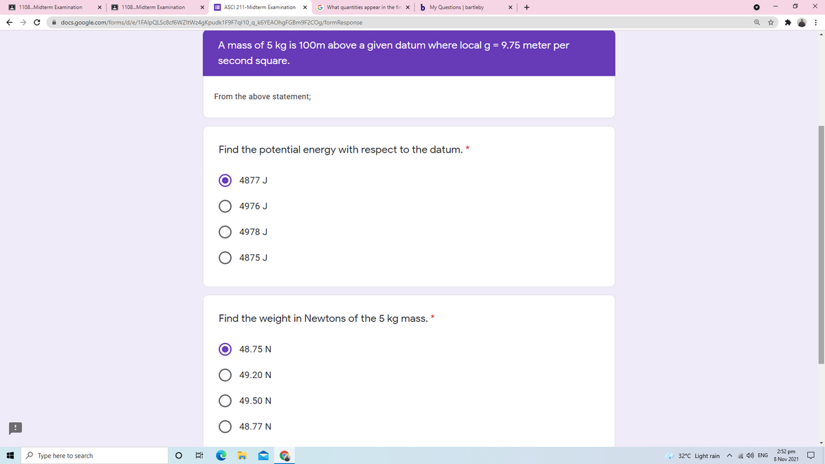 A 1108.Midterm Examination
A 1108.Midterm Examination
ASCI 211-Midterm Examination
G What quantities appear in the firs
b My Questions | bartleby
A docs.google.com/forms/d/e/1FAlpQLSc8cf6WZItWz4gKpudk1F9F7ql10_q_k6YEAOhgFGBm9F2COg/formResponse
A mass of 5 kg is 100m above a given datum where local g = 9.75 meter per
second square.
From the above statement;
Find the potential energy with respect to the datum. *
4877 J
4976 J
4978 J
4875 J
Find the weight in Newtons of the 5 kg mass.
48.75 N
49.20 N
49.50 N
48.77 N
P Type here to search
2:52 pm
8 Nov 2021
32°C Light rain
G 4») ENG
