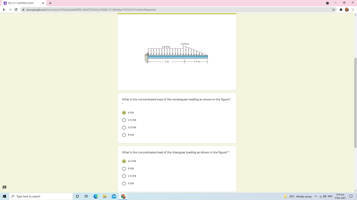 E ESCI 211 MIDTERM EXAM
+
A docs.google.com/forms/d/e/1FAlpQLSdbaMPXCmBnX57fOhhty1NQIEE-I|174flsMgzr7GF6Q1HTvw/formResponse
6 kN/m
4 kN/m
2 m
1.5 m
What is the concentrated load of the rectangular loading as shown in the figure?
O 6 KN
O 2.5 KN
O 4.5 KN
O 8 KN
What is the concentrated load of the triangular loading as shown in the figure? *
O 4.5 KN
O 8 KN
O 2.5 KN
O 6 KN
8:19 am
P Type here to search
© 29°C Mostly sunny ^
A 4») ENG
3 Nov 2021
近
